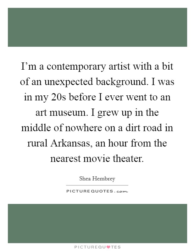 I'm a contemporary artist with a bit of an unexpected background. I was in my 20s before I ever went to an art museum. I grew up in the middle of nowhere on a dirt road in rural Arkansas, an hour from the nearest movie theater. Picture Quote #1