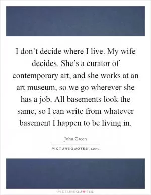 I don’t decide where I live. My wife decides. She’s a curator of contemporary art, and she works at an art museum, so we go wherever she has a job. All basements look the same, so I can write from whatever basement I happen to be living in Picture Quote #1