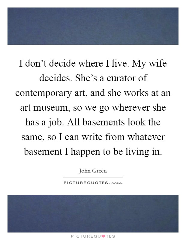 I don't decide where I live. My wife decides. She's a curator of contemporary art, and she works at an art museum, so we go wherever she has a job. All basements look the same, so I can write from whatever basement I happen to be living in. Picture Quote #1