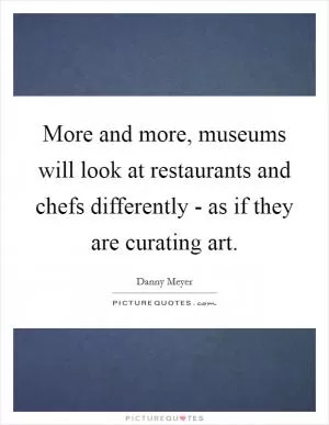 More and more, museums will look at restaurants and chefs differently - as if they are curating art Picture Quote #1