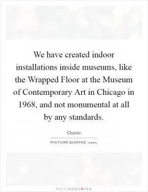 We have created indoor installations inside museums, like the Wrapped Floor at the Museum of Contemporary Art in Chicago in 1968, and not monumental at all by any standards Picture Quote #1