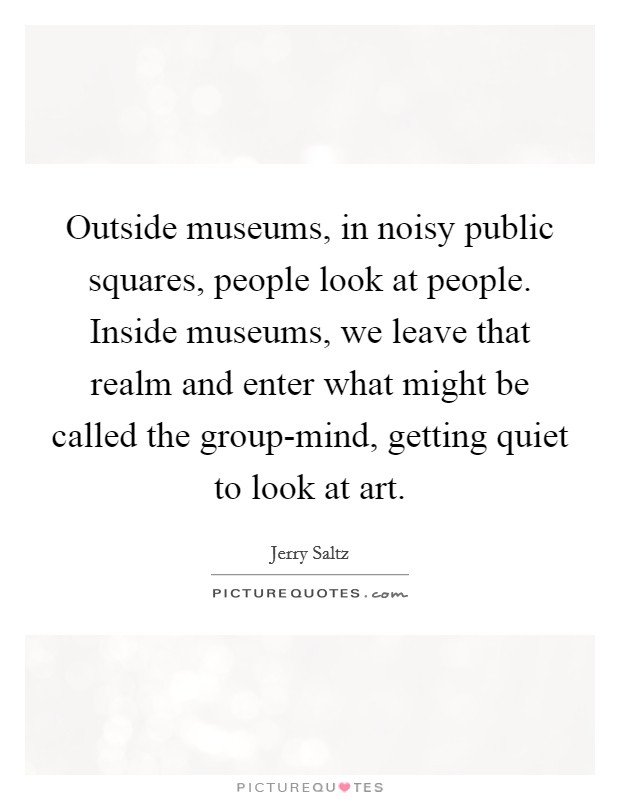 Outside museums, in noisy public squares, people look at people. Inside museums, we leave that realm and enter what might be called the group-mind, getting quiet to look at art. Picture Quote #1