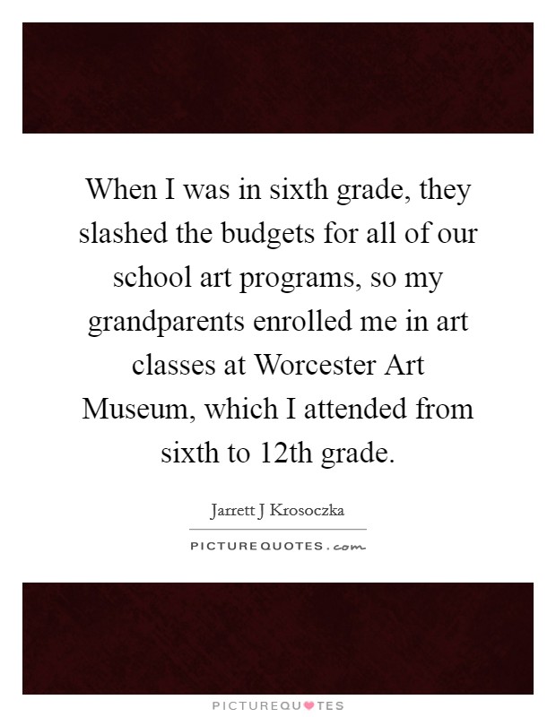When I was in sixth grade, they slashed the budgets for all of our school art programs, so my grandparents enrolled me in art classes at Worcester Art Museum, which I attended from sixth to 12th grade. Picture Quote #1
