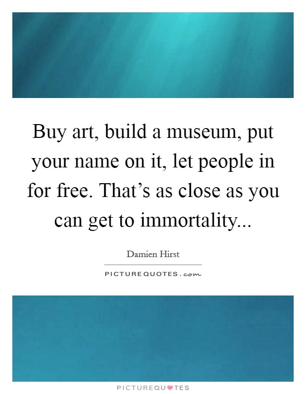 Buy art, build a museum, put your name on it, let people in for free. That's as close as you can get to immortality... Picture Quote #1