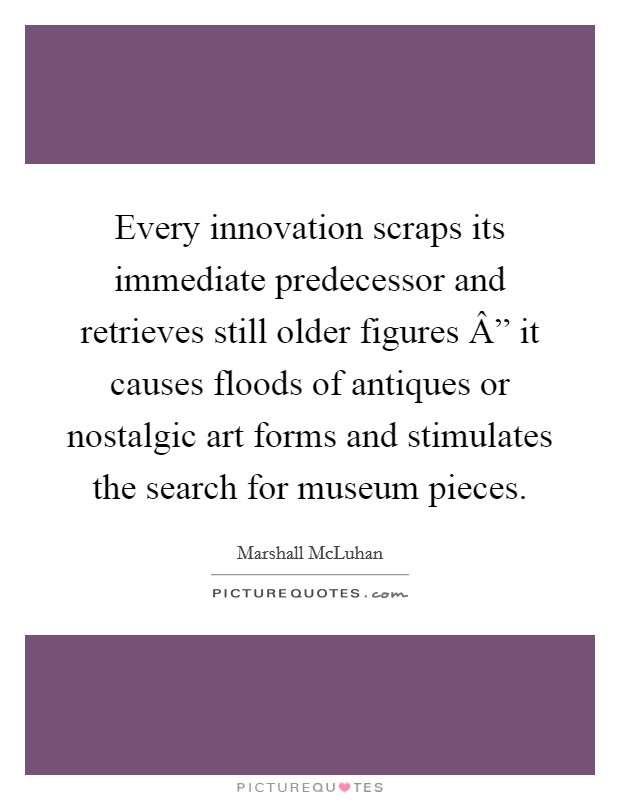 Every innovation scraps its immediate predecessor and retrieves still older figures Â” it causes floods of antiques or nostalgic art forms and stimulates the search for museum pieces. Picture Quote #1