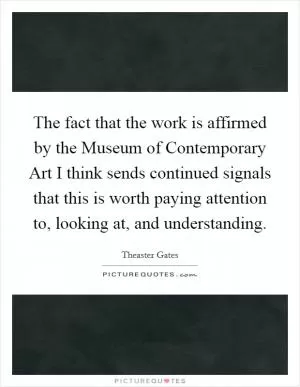 The fact that the work is affirmed by the Museum of Contemporary Art I think sends continued signals that this is worth paying attention to, looking at, and understanding Picture Quote #1