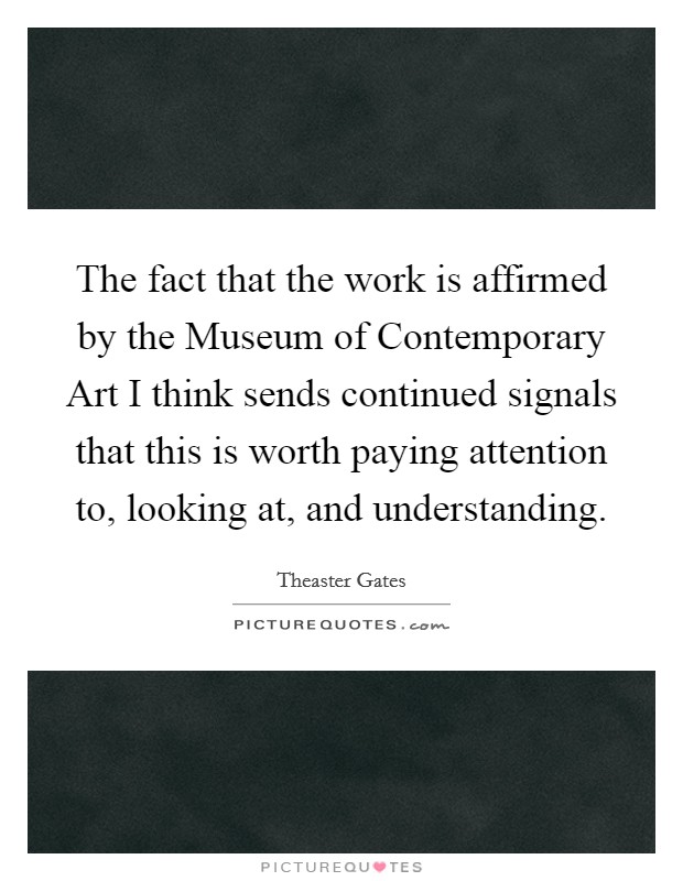 The fact that the work is affirmed by the Museum of Contemporary Art I think sends continued signals that this is worth paying attention to, looking at, and understanding. Picture Quote #1