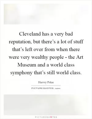 Cleveland has a very bad reputation, but there’s a lot of stuff that’s left over from when there were very wealthy people - the Art Museum and a world class symphony that’s still world class Picture Quote #1