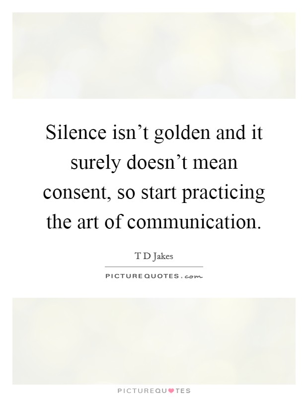 Silence isn't golden and it surely doesn't mean consent, so start practicing the art of communication. Picture Quote #1