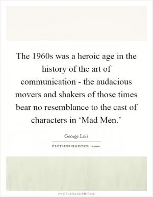 The 1960s was a heroic age in the history of the art of communication - the audacious movers and shakers of those times bear no resemblance to the cast of characters in ‘Mad Men.’ Picture Quote #1
