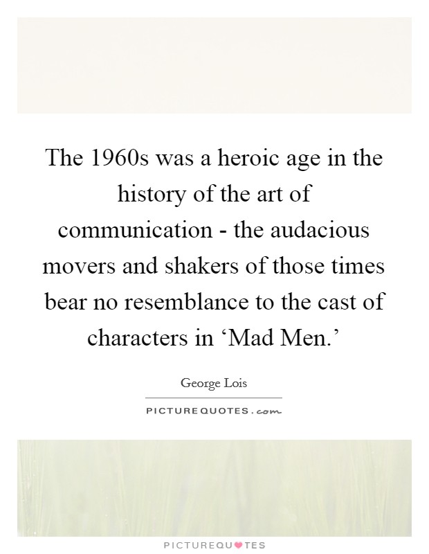 The 1960s was a heroic age in the history of the art of communication - the audacious movers and shakers of those times bear no resemblance to the cast of characters in ‘Mad Men.' Picture Quote #1
