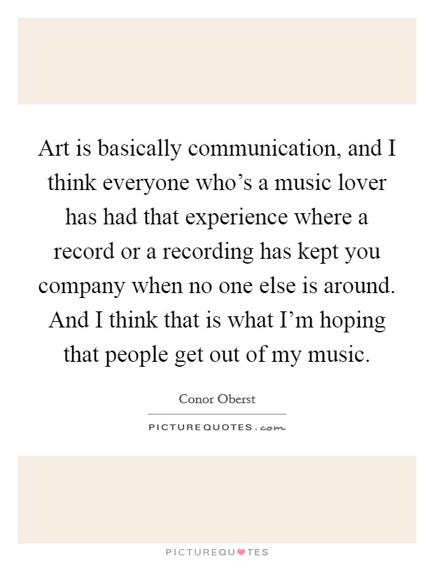 Art is basically communication, and I think everyone who's a music lover has had that experience where a record or a recording has kept you company when no one else is around. And I think that is what I'm hoping that people get out of my music. Picture Quote #1