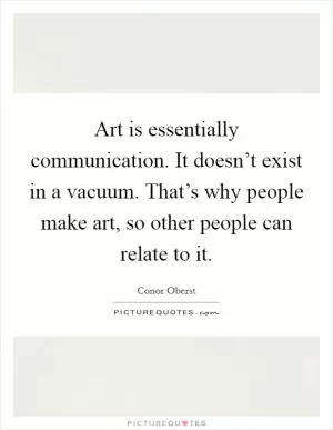 Art is essentially communication. It doesn’t exist in a vacuum. That’s why people make art, so other people can relate to it Picture Quote #1