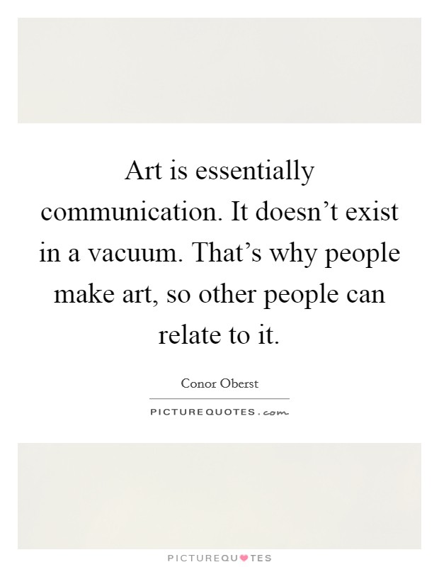 Art is essentially communication. It doesn't exist in a vacuum. That's why people make art, so other people can relate to it. Picture Quote #1