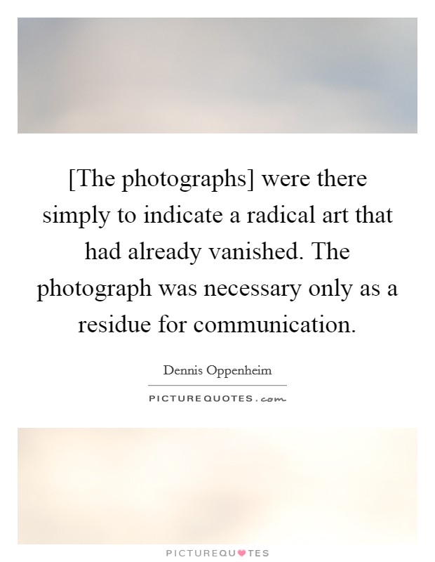 [The photographs] were there simply to indicate a radical art that had already vanished. The photograph was necessary only as a residue for communication. Picture Quote #1