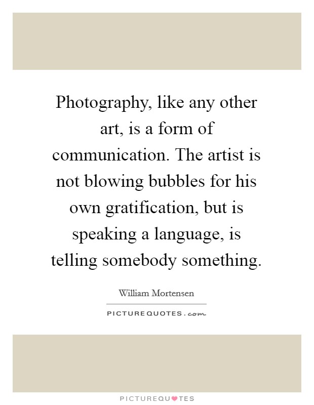 Photography, like any other art, is a form of communication. The artist is not blowing bubbles for his own gratification, but is speaking a language, is telling somebody something. Picture Quote #1