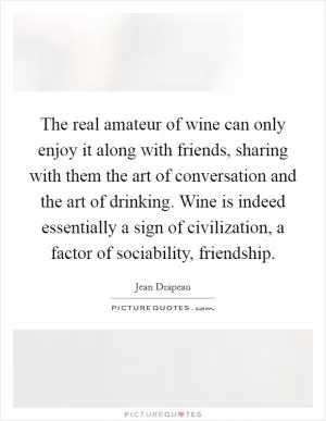 The real amateur of wine can only enjoy it along with friends, sharing with them the art of conversation and the art of drinking. Wine is indeed essentially a sign of civilization, a factor of sociability, friendship Picture Quote #1