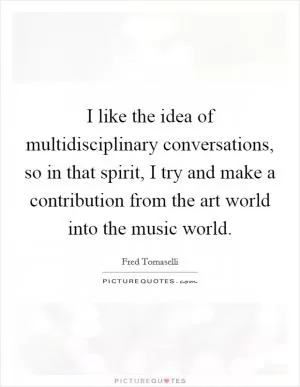 I like the idea of multidisciplinary conversations, so in that spirit, I try and make a contribution from the art world into the music world Picture Quote #1