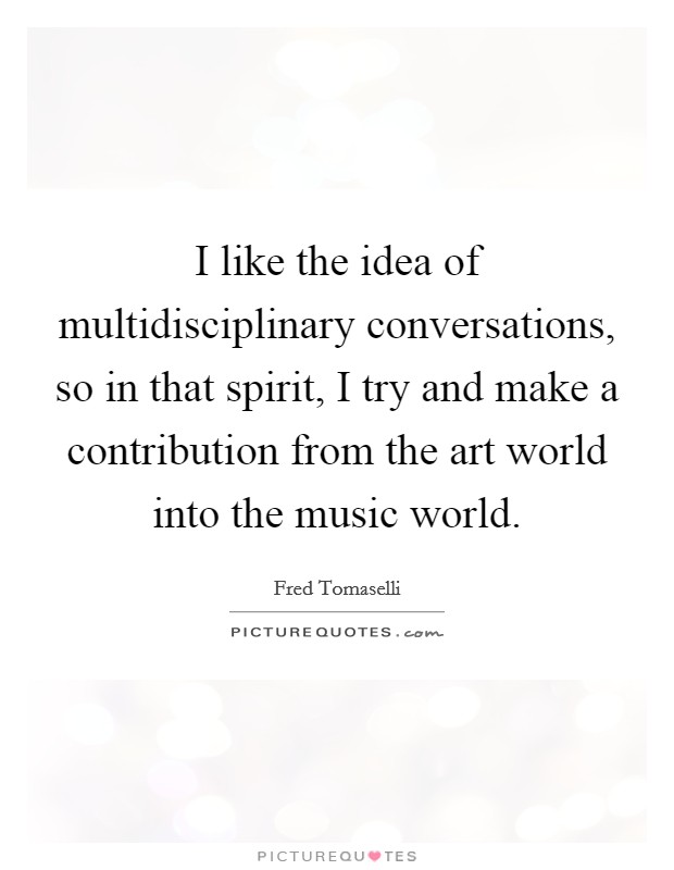 I like the idea of multidisciplinary conversations, so in that spirit, I try and make a contribution from the art world into the music world. Picture Quote #1