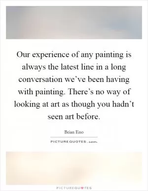 Our experience of any painting is always the latest line in a long conversation we’ve been having with painting. There’s no way of looking at art as though you hadn’t seen art before Picture Quote #1