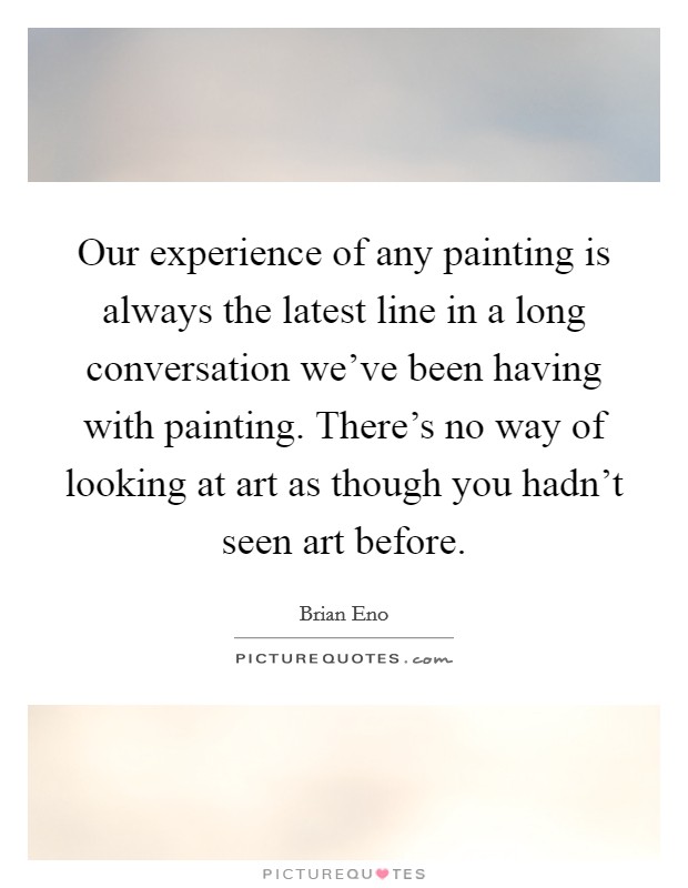 Our experience of any painting is always the latest line in a long conversation we've been having with painting. There's no way of looking at art as though you hadn't seen art before. Picture Quote #1