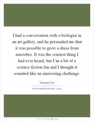 I had a conversation with a biologist in an art gallery, and he persuaded me that it was possible to grow a dress from microbes. It was the craziest thing I had ever heard, but I’m a bit of a science fiction fan and I thought it sounded like an interesting challenge Picture Quote #1