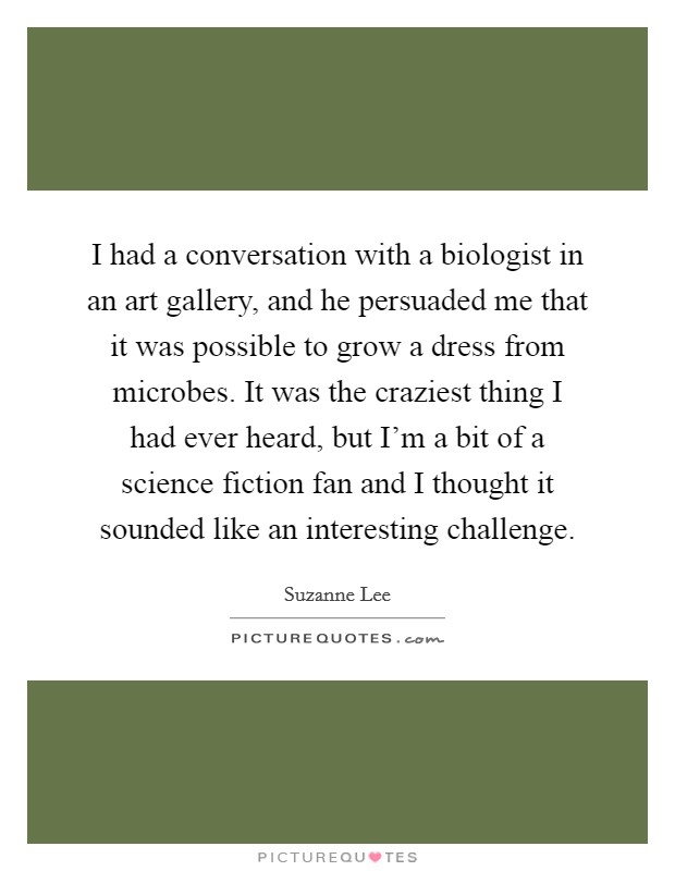 I had a conversation with a biologist in an art gallery, and he persuaded me that it was possible to grow a dress from microbes. It was the craziest thing I had ever heard, but I'm a bit of a science fiction fan and I thought it sounded like an interesting challenge. Picture Quote #1
