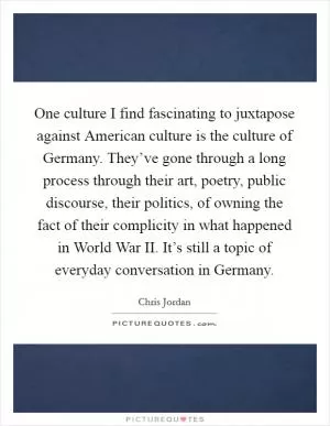 One culture I find fascinating to juxtapose against American culture is the culture of Germany. They’ve gone through a long process through their art, poetry, public discourse, their politics, of owning the fact of their complicity in what happened in World War II. It’s still a topic of everyday conversation in Germany Picture Quote #1