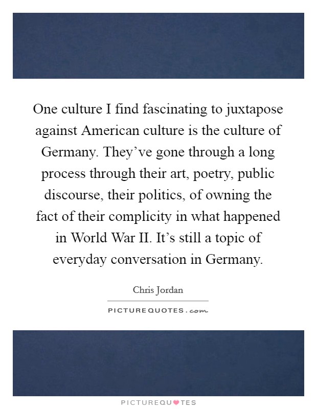 One culture I find fascinating to juxtapose against American culture is the culture of Germany. They've gone through a long process through their art, poetry, public discourse, their politics, of owning the fact of their complicity in what happened in World War II. It's still a topic of everyday conversation in Germany. Picture Quote #1