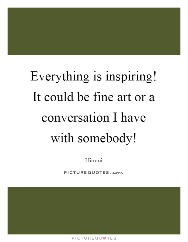Everything is inspiring! It could be fine art or a conversation I have with somebody! Picture Quote #1