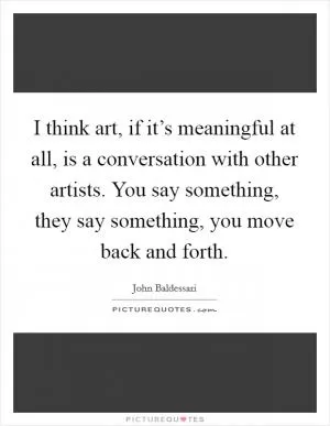 I think art, if it’s meaningful at all, is a conversation with other artists. You say something, they say something, you move back and forth Picture Quote #1