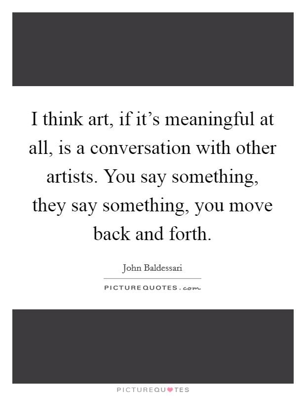 I think art, if it's meaningful at all, is a conversation with other artists. You say something, they say something, you move back and forth. Picture Quote #1