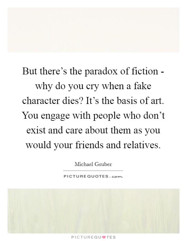 But there's the paradox of fiction - why do you cry when a fake character dies? It's the basis of art. You engage with people who don't exist and care about them as you would your friends and relatives. Picture Quote #1