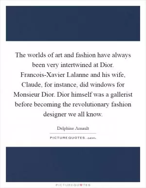 The worlds of art and fashion have always been very intertwined at Dior. Francois-Xavier Lalanne and his wife, Claude, for instance, did windows for Monsieur Dior. Dior himself was a gallerist before becoming the revolutionary fashion designer we all know Picture Quote #1