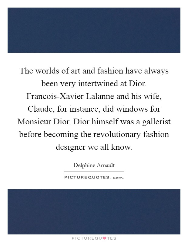 The worlds of art and fashion have always been very intertwined at Dior. Francois-Xavier Lalanne and his wife, Claude, for instance, did windows for Monsieur Dior. Dior himself was a gallerist before becoming the revolutionary fashion designer we all know. Picture Quote #1