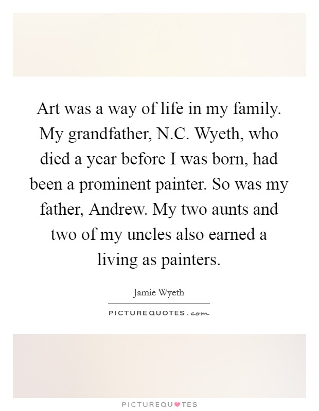 Art was a way of life in my family. My grandfather, N.C. Wyeth, who died a year before I was born, had been a prominent painter. So was my father, Andrew. My two aunts and two of my uncles also earned a living as painters. Picture Quote #1