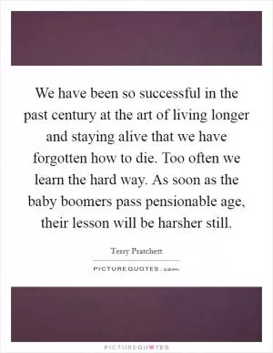 We have been so successful in the past century at the art of living longer and staying alive that we have forgotten how to die. Too often we learn the hard way. As soon as the baby boomers pass pensionable age, their lesson will be harsher still Picture Quote #1
