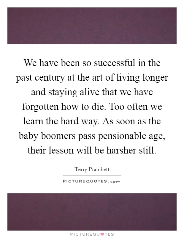 We have been so successful in the past century at the art of living longer and staying alive that we have forgotten how to die. Too often we learn the hard way. As soon as the baby boomers pass pensionable age, their lesson will be harsher still. Picture Quote #1