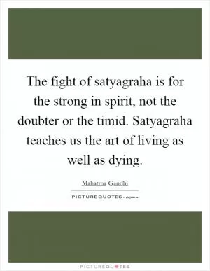 The fight of satyagraha is for the strong in spirit, not the doubter or the timid. Satyagraha teaches us the art of living as well as dying Picture Quote #1