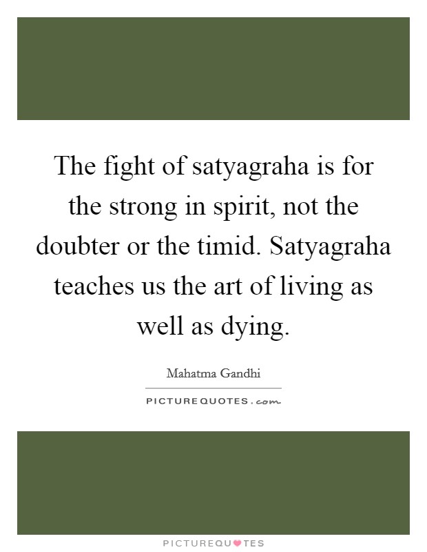 The fight of satyagraha is for the strong in spirit, not the doubter or the timid. Satyagraha teaches us the art of living as well as dying. Picture Quote #1