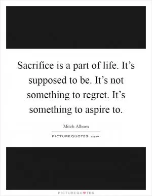 Sacrifice is a part of life. It’s supposed to be. It’s not something to regret. It’s something to aspire to Picture Quote #1