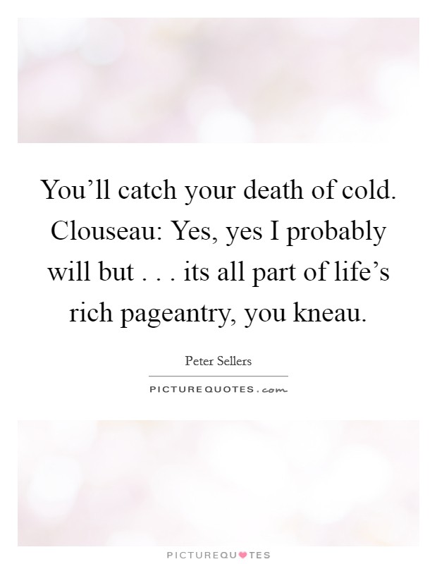You'll catch your death of cold. Clouseau: Yes, yes I probably will but . . . its all part of life's rich pageantry, you kneau. Picture Quote #1