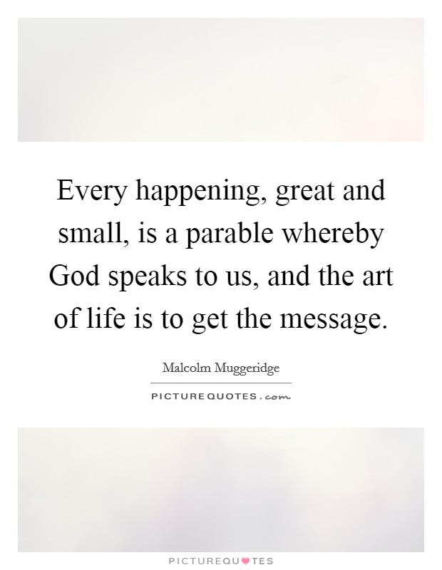Every happening, great and small, is a parable whereby God speaks to us, and the art of life is to get the message. Picture Quote #1