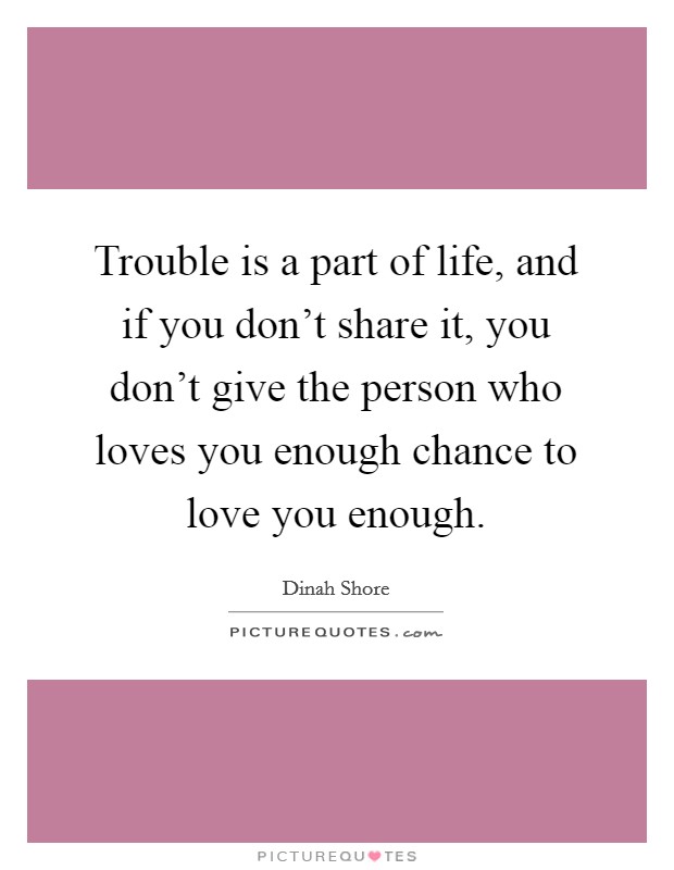 Trouble is a part of life, and if you don't share it, you don't give the person who loves you enough chance to love you enough. Picture Quote #1