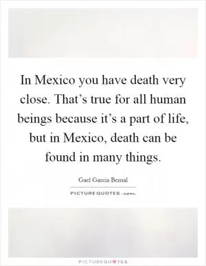 In Mexico you have death very close. That’s true for all human beings because it’s a part of life, but in Mexico, death can be found in many things Picture Quote #1