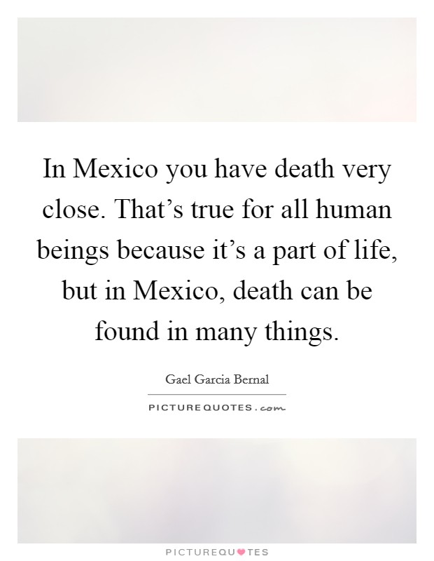 In Mexico you have death very close. That's true for all human beings because it's a part of life, but in Mexico, death can be found in many things. Picture Quote #1