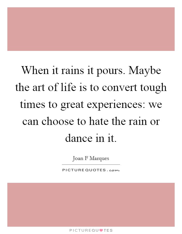 When it rains it pours. Maybe the art of life is to convert tough times to great experiences: we can choose to hate the rain or dance in it. Picture Quote #1