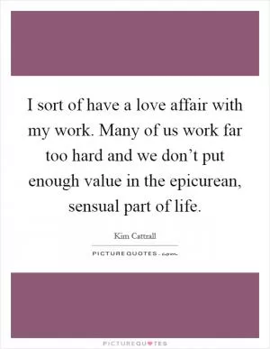 I sort of have a love affair with my work. Many of us work far too hard and we don’t put enough value in the epicurean, sensual part of life Picture Quote #1