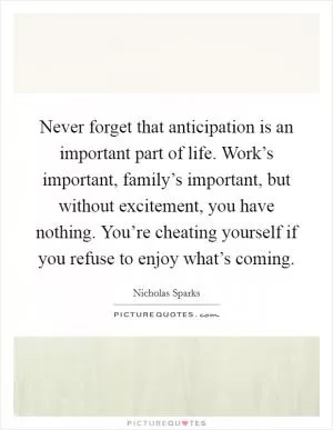 Never forget that anticipation is an important part of life. Work’s important, family’s important, but without excitement, you have nothing. You’re cheating yourself if you refuse to enjoy what’s coming Picture Quote #1