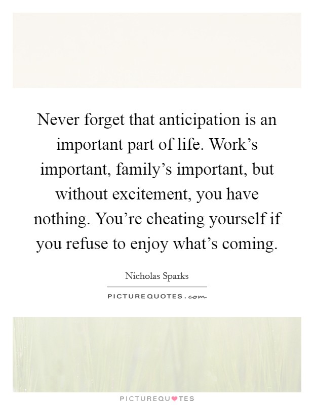 Never forget that anticipation is an important part of life. Work's important, family's important, but without excitement, you have nothing. You're cheating yourself if you refuse to enjoy what's coming. Picture Quote #1